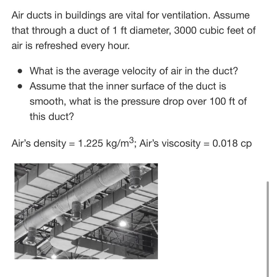 Air ducts in buildings are vital for ventilation. Assume
that through a duct of 1 ft diameter, 3000 cubic feet of
air is refreshed every hour.
• What is the average velocity of air in the duct?
• Assume that the inner surface of the duct is
smooth, what is the pressure drop over 100 ft of
this duct?
Air's density = 1.225 kg/m3; Air's viscosity = 0.018 cp
