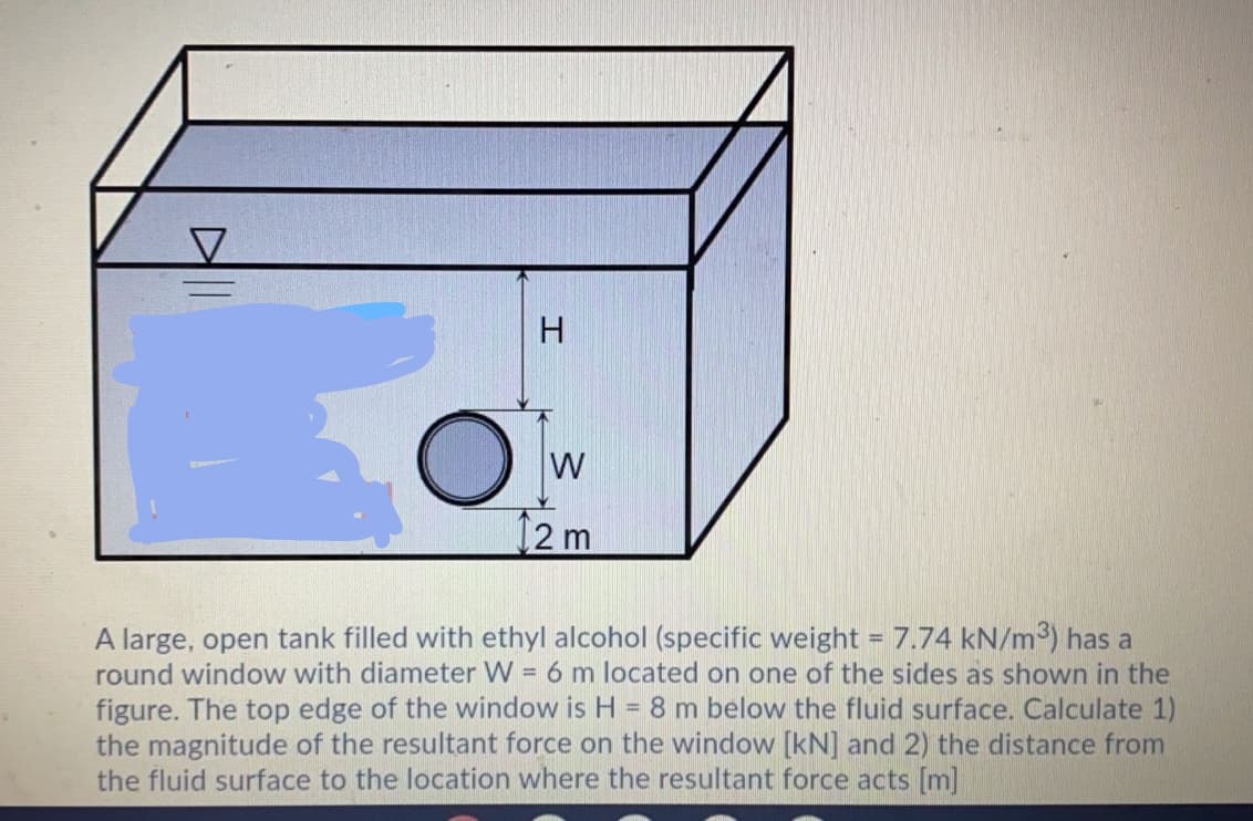 H.
W
12m
A large, open tank filled with ethyl alcohol (specific weight = 7.74 kN/m³) has a
round window with diameter W = 6 m located on one of the sides as shown in the
figure. The top edge of the window is H = 8 m below the fluid surface. Calculate 1)
the magnitude of the resultant force on the window [kN] and 2) the distance from
the fluid surface to the location where the resultant force acts [m]
%3D
