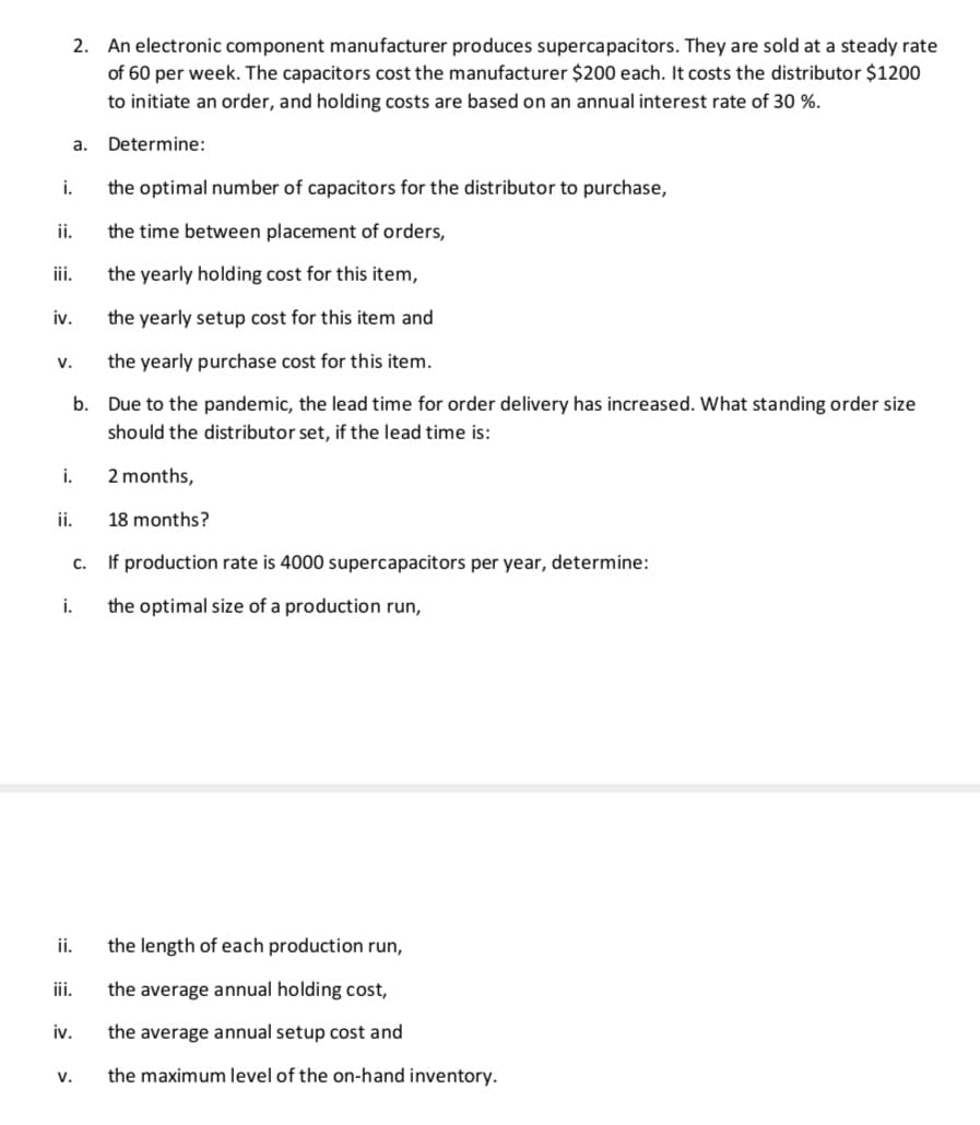 2. An electronic component manufacturer produces supercapacitors. They are sold at a steady rate
of 60 per week. The capacitors cost the manufacturer $200 each. It costs the distributor $1200
to initiate an order, and holding costs are based on an annual interest rate of 30 %.
a.
Determine:
i.
the optimal number of capacitors for the distributor to purchase,
ii.
the time between placement of orders,
iii.
the yearly holding cost for this item,
iv.
the yearly setup cost for this item and
v.
the yearly purchase cost for this item.
b. Due to the pandemic, the lead time for order delivery has increased. What standing order size
should the distributor set, if the lead time is:
i.
2 months,
i.
18 months?
c. If production rate is 4000 supercapacitors per year, determine:
i.
the optimal size of a production run,
ii.
the length of each production run,
iii.
the average annual holding cost,
iv.
the average annual setup cost and
V.
the maximum level of the on-hand inventory.
