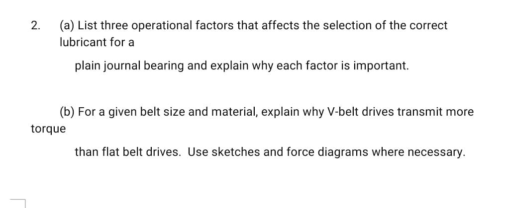 (a) List three operational factors that affects the selection of the correct
lubricant for a
2.
plain journal bearing and explain why each factor is important.
(b) For a given belt size and material, explain why V-belt drives transmit more
torque
than flat belt drives. Use sketches and force diagrams where necessary.
