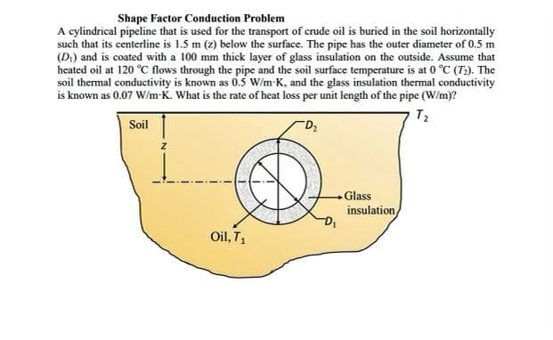 Shape Factor Conduction Problem
A cylindrical pipeline that is used for the transport of crude oil is buried in the soil horizontally
such that its centerline is 1.5 m (z) below the surface. The pipe has the outer diameter of 0.5 m
(D) and is coated with a 100 mm thick layer of glass insulation on the outside. Assume that
heated oil at 120 °C flows through the pipe and the soil surface temperature is at 0 °C (T2). The
soil thermal conductivity is known as 0.5 W/m-K, and the glass insulation thermal conductivity
is known as 0.07 W/m-K. What is the rate of heat loss per unit length of the pipe (W/m)?
Soil
Glass
insulation
Oil, T
