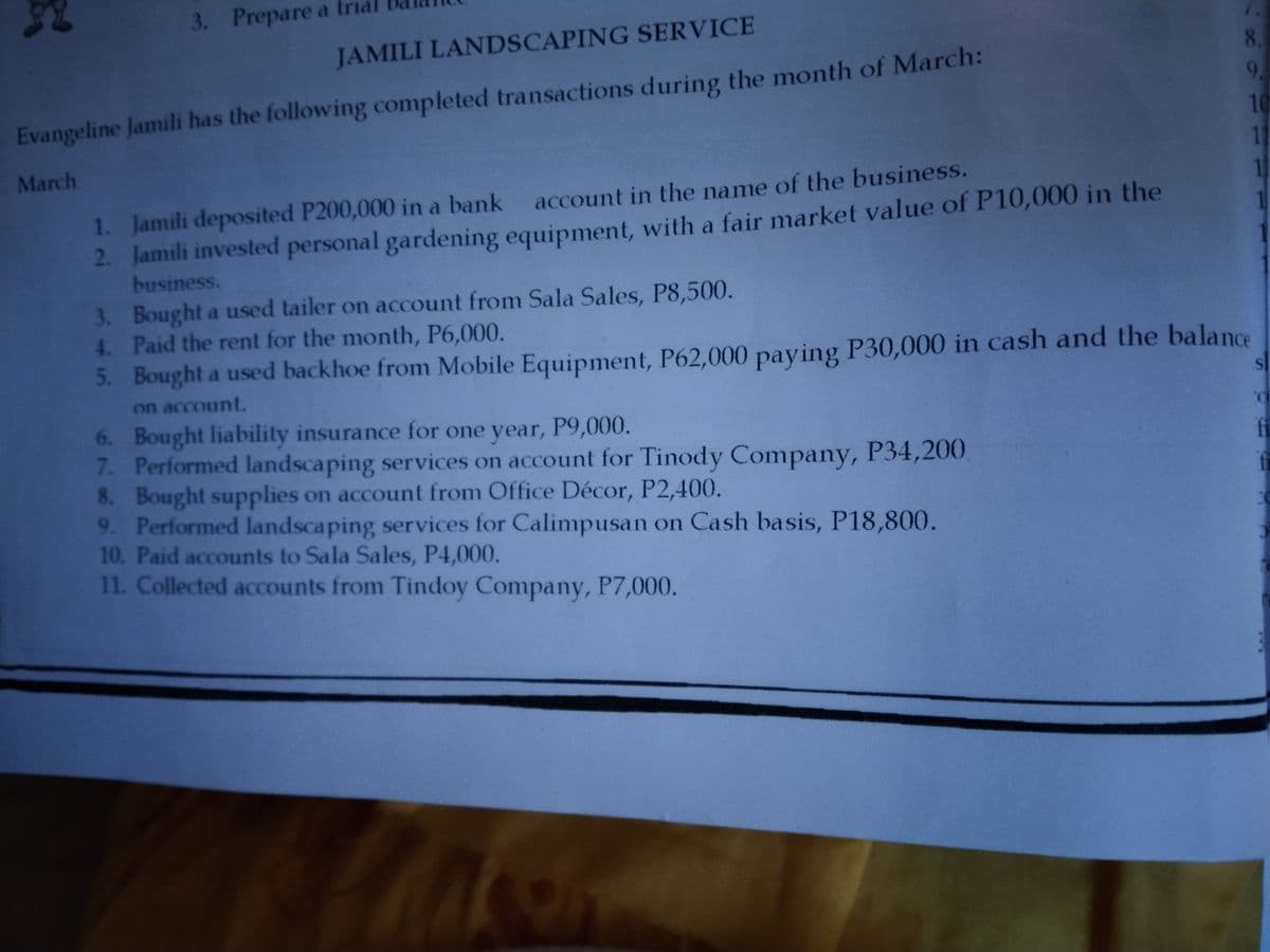 3. Prepare a trial
JAMILI LANDSCAPING SERVICE
8.
9.
10
11
1
Evangeline Jamili has the following completed transactions during the month of March:
March
1. Jamili deposited P200,000 in a bank
account in the name of the business.
2. Jamili invested personal gardening equipment, with a fair market value of P10,000 in the
business.
3. Bought a used tailer on account from Sala Sales, P8,500.
4 Paid the rent for the month, P6,000.
5. Bought a used backhoe from Mobile Equipment, P62,000 paying P30,000 in cash and the balance
on account.
6. Bought liability insurance for one year, P9,000.
7. Performed landscaping services on account for Tinody Company, P34,200
8. Bought supplies on account from Office Décor, P2,400.
9. Performed landscaping services for Calimpusan on Cash basis, P18,800.
10. Paid accounts to Sala Sales, P4,000.
11. Collected accounts from Tindoy Company, P7,000.
fi
