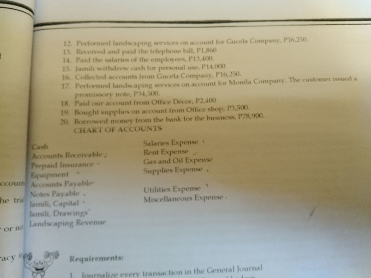 12. Performed landscaping services on account for Gucela Company, P16,250.
13. Received and paid the telephone bill, P1,860
14. Paid the salaries of the employees, P13,400.
15. Jamili withdrew cash for personal use, P14,000
16. Collected accounts from Gucela Company, P16,250.
17. Performed landscaping services on account for Monila Company. The customer issued a
promissory note, P34,500.
18. Paid our account from Office Décor, P2,400
19. Bought supplies on account from Office shop, P3,500.
20. Borrowed money from the bank for the business, P78,900.
CHART OF ACCOUNTS
Salaries Expense:
Rent Expense.
Gas and Oil Expense
Supplies Expense.
Cash
Accounts Receivable:
Prepaid Insurance
Equipment
ccoun Accounts Payable
Notes Payable.
Jamili, Capital
Jamili, Drawings
Utilities Expense
Miscellaneous Expense.
he tria
or no Landscaping Revenue
racy i
Requirements:
Tole
lournalize every transaction in the General Journal
