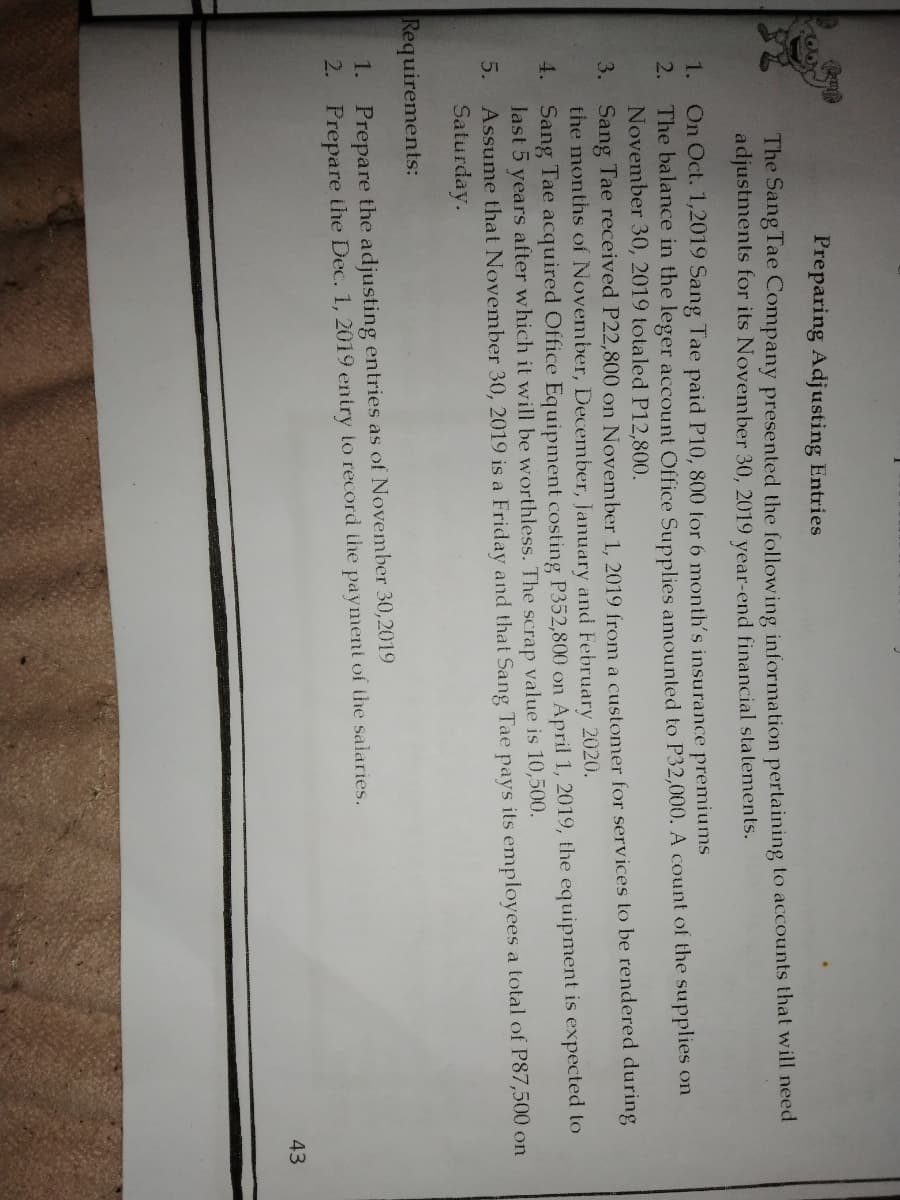 Preparing Adjusting Entries
The Sang Tae Company presented the following information pertaining to accounts that will need
adjustments for its November 30, 2019 year-end financial statements.
On Oct. 1,2019 Sang Tae paid P10, 800 for 6 month's insurance premiums
2. The balance in the leger account Office Supplies amounted to P32,000. A count of the supplies on
November 30, 2019 totaled P12,800.
1.
3. Sang Tae received P22,800 on November 1, 2019 from a customer for services to be rendered during
the months of November, December, January and February 2020.
4. Sang Tae acquired Office Equipment costing P352,800 on April 1, 2019, the equipment is expected to
last 5 years after which it will be worthless. The scrap value is 10,500.
5. Assume that November 30, 2019 is a Friday and that Sang Tae pays its employees a total of P87,500 on
Saturday.
Requirements:
1. Prepare the adjusting entries as of November 30,2019
2. Prepare ihe Dec. 1, 2019 entry to record the paymeni of the salaries.
43
