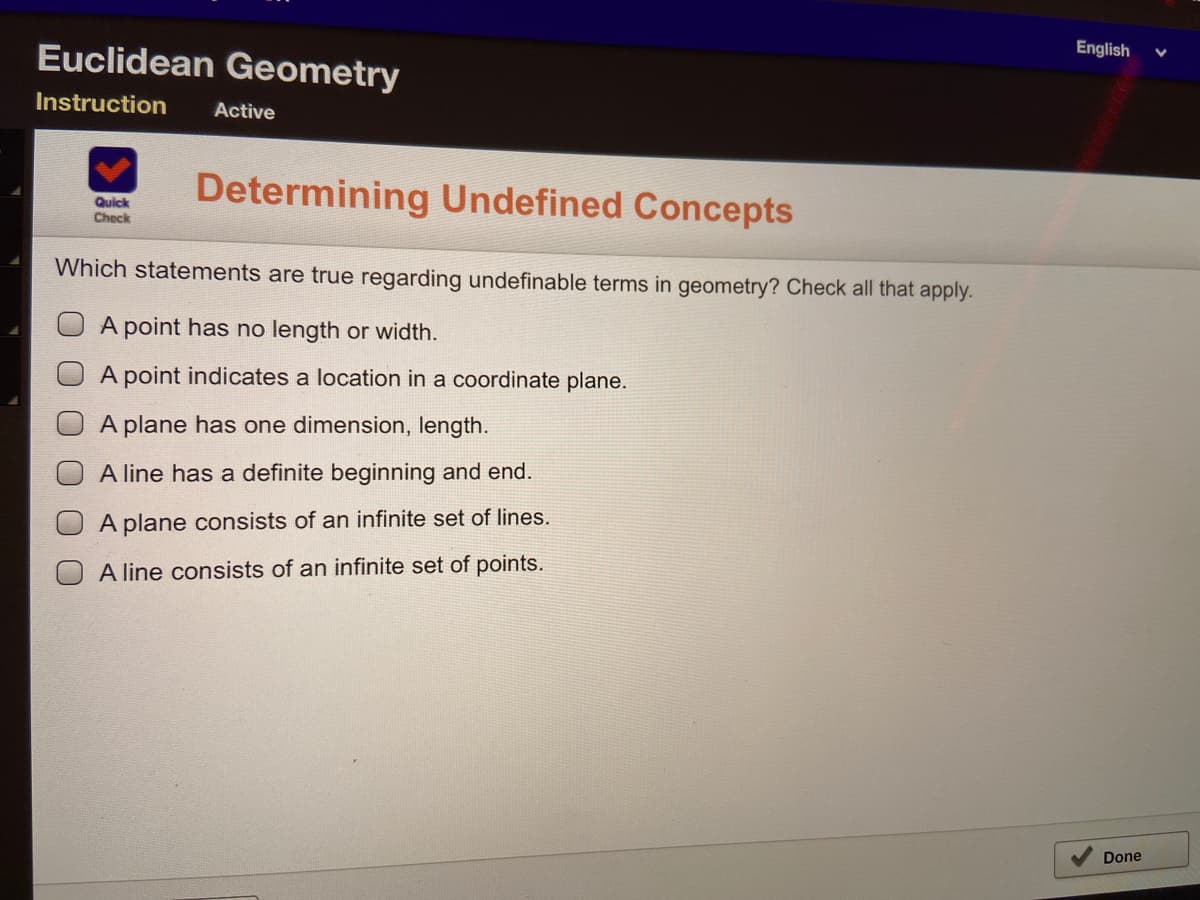 Euclidean Geometry
English
Instruction
Active
Determining Undefined Concepts
Quick
Check
Which statements are true regarding undefinable terms in geometry? Check all that apply.
A point has no length or width.
A point indicates a location in a coordinate plane.
A plane has one dimension, length.
A line has a definite beginning and end.
A plane consists of an infinite set of lines.
A line consists of an infinite set of points.
Done
0 0 0 0
