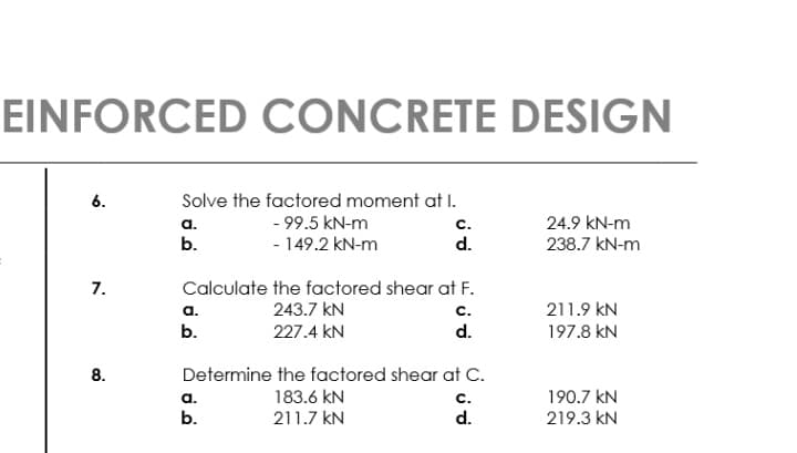 EINFORCED CONCRETE DESIGN
6.
Solve the factored moment at I.
а.
- 99.5 kN-m
с.
24.9 kN-m
b.
- 149.2 kN-m
d.
238.7 kN-m
7.
Calculate the factored shear at F.
243.7 kN
211.9 kN
197.8 kN
а.
с.
b.
227.4 kN
d.
Determine the factored shear at C.
183.6 kN
211.7 kN
а.
с.
190.7 kN
b.
d.
219.3 kN
8.
