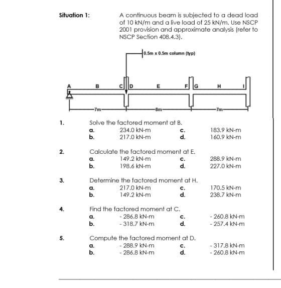 Situation 1:
A continuous beam is subjected to a dead load
of 10 kN/m and a live load of 25 kN/m. Use NSCP
2001 provision and approximate analysis (refer to
NSCP Section 408.4.3).
H0.Sm x 0.5m column (typ)
B
E
-7m-
-8m-
-7m-
1.
Solve the factored moment at B.
a.
234.0 kN-m
с.
183.9 kN-m
b.
217.0 kN-m
d.
160.9 kN-m
2.
Calculate the factored moment at E.
а.
149.2 kN-m
c.
288.9 kN-m
b.
198.6 kN-m
d.
227.0 kN-m
3.
Determine the factored moment at H.
a.
217.0 kN-m
170.5 kN-m
b.
149.2 kN-m
d.
238.7 kN-m
4.
Find the factored moment at C.
a.
- 286.8 kN-m
с.
- 260.8 kN-m
b.
- 318.7 kN-m
d.
- 257.4 kN-m
5.
Compute the factored moment at D.
- 288.9 kN-m
- 286.8 kN-m
- 317.8 kN-m
- 260.8 kN-m
a.
с.
b.
d.
