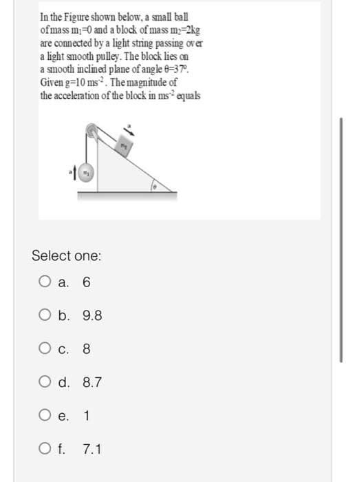 In the Figure shown below, a small ball
of mass m₁=0 and a block of mass my-2kg
are connected by a light string passing over
a light smooth pulley. The block lies on
a smooth inclined plane of angle 8-37º.
Given g=10 ms. The magnitude of
the acceleration of the block in ms² equals
Select one:
O a. 6
O b. 9.8
O c. 8
O d. 8.7
O e. 1
O f. 7.1