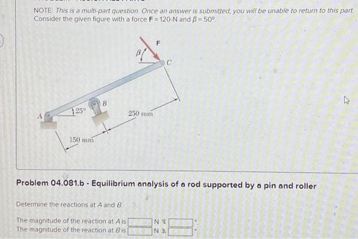 NOTE: This is a multi-part question. Once an answer is submitted, you will be unable to return to this part
Consider the given figure with a force F=120-N and B = 50°
125°
150 mm
B
250 mm
C
Problem 04.081.b - Equilibrium analysis of a rod supported by a pin and roller
Determine the reactions at A and B.
The magnitude of the reaction at A is[
The magnitude of the reaction at Bis
NV
NA
2