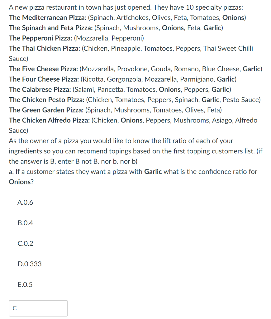 A new pizza restaurant in town has just opened. They have 10 specialty pizzas:
The Mediterranean Pizza: (Spinach, Artichokes, Olives, Feta, Tomatoes, Onions)
The Spinach and Feta Pizza: (Spinach, Mushrooms, Onions, Feta, Garlic)
The Pepperoni Pizza: (Mozzarella, Pepperoni)
The Thai Chicken Pizza: (Chicken, Pineapple, Tomatoes, Peppers, Thai Sweet Chilli
Sauce)
The Five Cheese Pizza: (Mozzarella, Provolone, Gouda, Romano, Blue Cheese, Garlic)
The Four Cheese Pizza: (Ricotta, Gorgonzola, Mozzarella, Parmigiano, Garlic)
The Calabrese Pizza: (Salami, Pancetta, Tomatoes, Onions, Peppers, Garlic)
The Chicken Pesto Pizza: (Chicken, Tomatoes, Peppers, Spinach, Garlic, Pesto Sauce)
The Green Garden Pizza: (Spinach, Mushrooms, Tomatoes, Olives, Feta)
The Chicken Alfredo Pizza: (Chicken, Onions, Peppers, Mushrooms, Asiago, Alfredo
Sauce)
As the owner of a pizza you would like to know the lift ratio of each of your
ingredients so you can recomend topings based on the first topping customers list. (if
the answer is B, enter B not B. nor b. nor b)
a. If a customer states they want a pizza with Garlic what is the confidence ratio for
Onions?
A.0.6
C
B.0.4
C.0.2
D.0.333
E.0.5