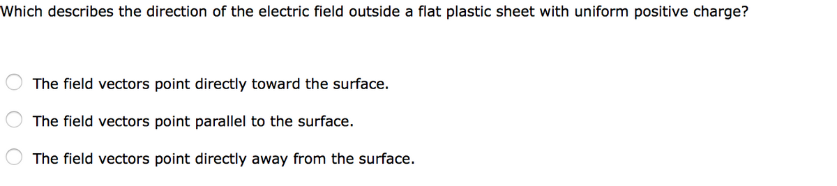 Which describes the direction of the electric field outside a flat plastic sheet with uniform positive charge?
The field vectors point directly toward the surface.
The field vectors point parallel to the surface.
The field vectors point directly away from the surface.