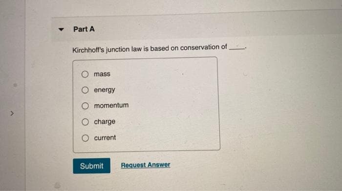 Part A
Kirchhoff's junction law is based on conservation of
mass
energy
O momentum
O charge
current
Submit
Request Answer