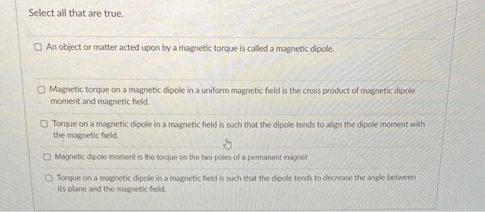 Select all that are true.
An object or matter acted upon by a magnetic torque is called a magnetic dipole.
Magnetic torque on a magnetic dipole in a uniform magnetic field is the cross product of magnetic dipole
moment and magnetic field.
Torque on a magnetic dipole in a magnetic field is such that the dipole tends to align the dipole moment with
the magnetic field.
h
O Magnetic dipole moment is the torque on the two poles of a permanent magnet
Torque on a magnetic dipole in a magnetic field is such that the dipole tends to decrease the angle between
its plane and the magnetic field.