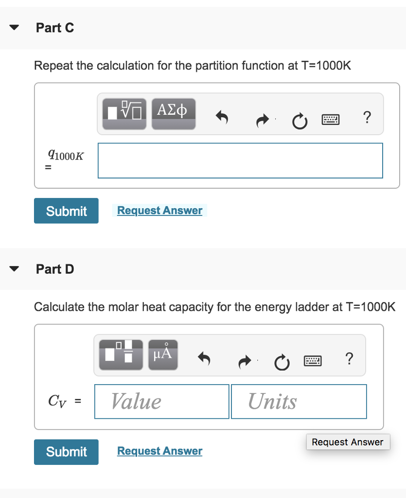 Part C
Repeat the calculation for the partition function at T=1000K
91000K
=
Submit
Part D
Cv =
Submit
Π ΑΣΦ
Request Answer
Calculate the molar heat capacity for the energy ladder at T=1000K
0
O
μA
Value
Request Answer
Units
?
?
Request Answer