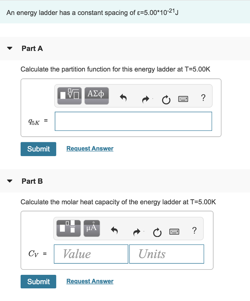 An energy ladder has a constant spacing of c=5.00*10-21 J
Part A
Calculate the partition function for this energy ladder at T=5.00K
95K
=
Submit
Part B
Cv =
Submit
ΑΣΦ
Request Answer
Calculate the molar heat capacity of the energy ladder at T=5.00K
0
μA
Value
Request Answer
Units
wwww.
wwwwww.
?
?