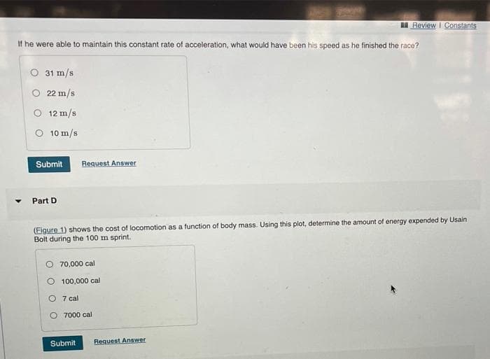 If he were able to maintain this constant rate of acceleration, what would have been his speed as he finished the race?
O 31 m/s
O 22 m/s
O 12 m/s
O 10 m/s
Submit Request Answer
Part D
(Figure 1) shows the cost of locomotion as a function of body mass. Using this plot, determine the amount of energy expended by Usain
Bolt during the 100 m sprint.
O 70,000 cal
O 100,000 cal
7 cal
Review | Constants
7000 cal
Submit Request Answer
