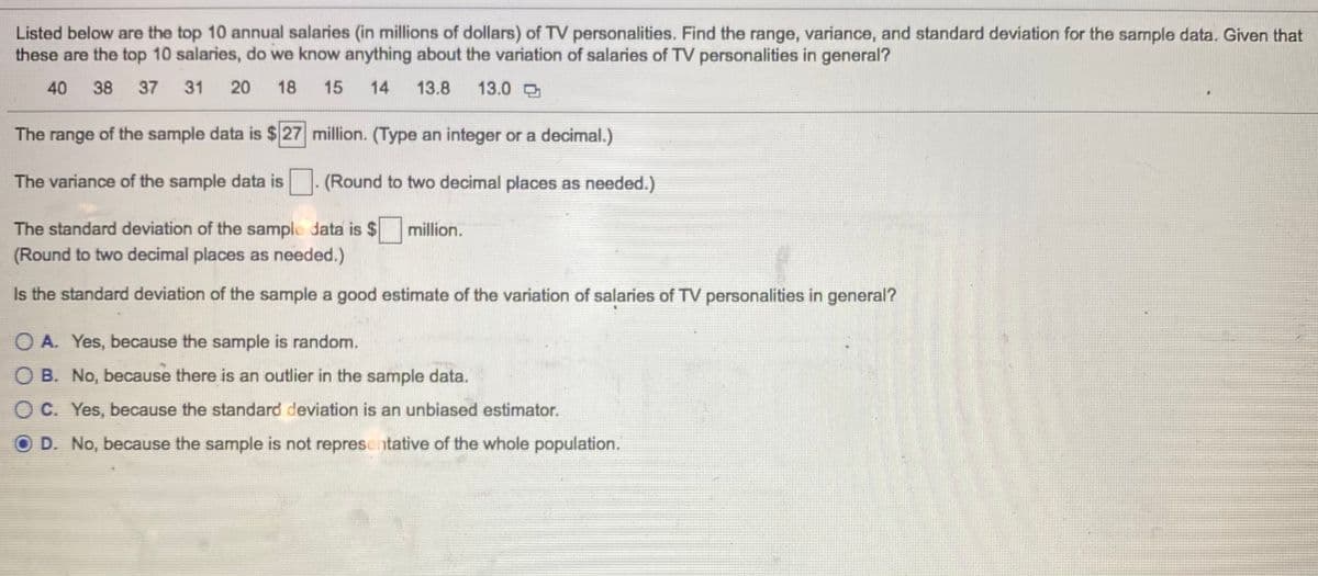 Listed below are the top 10 annual salaries (in millions of dollars) of TV personalities. Find the range, variance, and standard deviation for the sample data. Given that
these are the top 10 salaries, do we know anything about the variation of salaries of TV personalities in general?
40
38
37
31 20
18
15
14
13.8
13.0
The range of the sample data is $ 27 million. (Type an integer or a decimal.)
The variance of the sample data is (Round to two decimal places as needed.)
The standard deviation of the sample data is $
million.
(Round to two decimal places as needed.)
Is the standard deviation of the sample a good estimate of the variation of salaries of TV personalities in general?
O A. Yes, because the sample is random.
O B. No, because there is an outlier in the sample data.
O C. Yes, because the standard deviation is an unbiased estimator.
O D. No, because the sample is not representative of the whole population.

