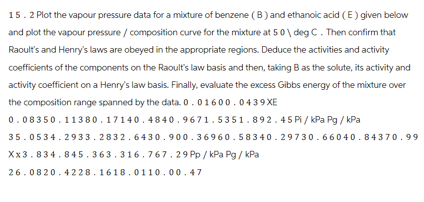 15. 2 Plot the vapour pressure data for a mixture of benzene (B) and ethanoic acid (E) given below
and plot the vapour pressure / composition curve for the mixture at 5 0 \ deg C. Then confirm that
Raoult's and Henry's laws are obeyed in the appropriate regions. Deduce the activities and activity
coefficients of the components on the Raoult's law basis and then, taking B as the solute, its activity and
activity coefficient on a Henry's law basis. Finally, evaluate the excess Gibbs energy of the mixture over
the composition range spanned by the data. 0 . 0 16 0 0.0439XE
0.08350.11380.17140.4840.9671.5351.892.45 Pi / kPa Pg / kPa
35.05 34.2933.2832.6430.900.36960.58340.29730.66040.84370.99
Xx3.834.845.363.316.767.29 Pp / kPa Pg / kPa
26.0820.4228.1618.0110.00.47