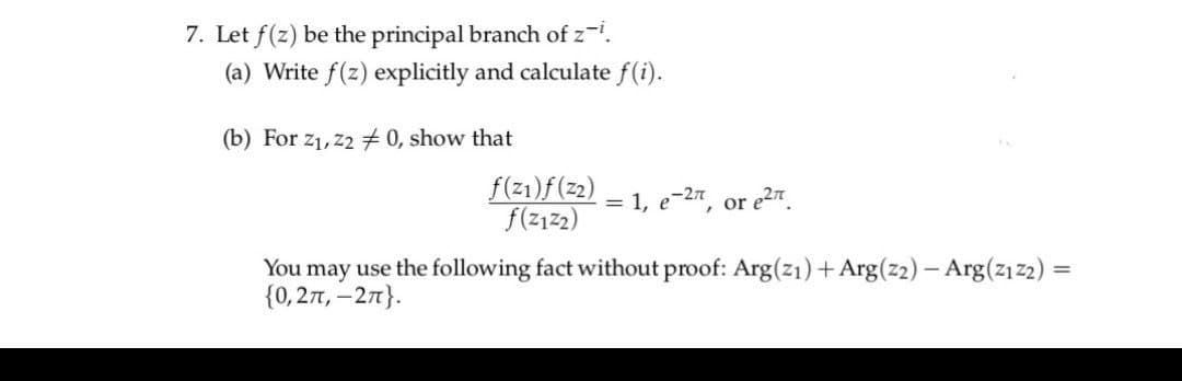 7. Let f(z) be the principal branch of z-i.
(a) Write f(z) explicitly and calculate f(i).
(b) For z₁,z2 #0, show that
f(z1)f(Z2)
f(Z1Z2)
= 1, е-2π, or e²
You may use the following fact without proof: Arg(z1) + Arg(22) - Arg(2₁22) =
{0,2π, -2π}.