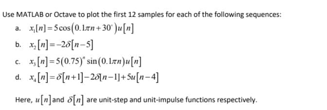 Use MATLAB or Octave to plot the first 12 samples for each of the following sequences:
a. x,[n] = 5 cos(0.1an+30° )u[n]
b. x [n]=-26[n-5]
c. x, [n]=5(0.75)" sin (0.Izn)u[n]
d. x, [n]= 8[n+1]=20[n=1]+5u[n-4]
Here, u[n]and 8[n] are unit-step and unit-impulse functions respectively.
