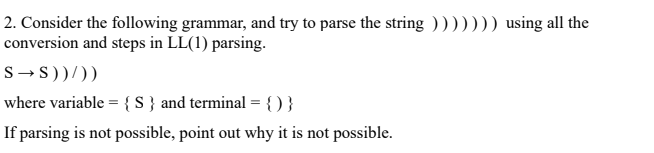 2. Consider the following grammar, and try to parse the string ))))))) using all the
conversion and steps in LL(1) parsing.
S → 5))/))
where variable = { s} and terminal = { )}
If parsing is not possible, point out why it is not possible.
