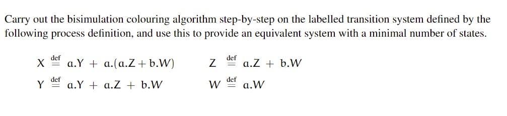 Carry out the bisimulation colouring algorithm step-by-step on the labelled transition system defined by the
following process definition, and use this to provide an equivalent system with a minimal number of states.
def
a.Y + a.(a.Z+b.W)
def
a.Z + b.W
def
def
Y
a.Y + a.Z + b.W
W
a.W
