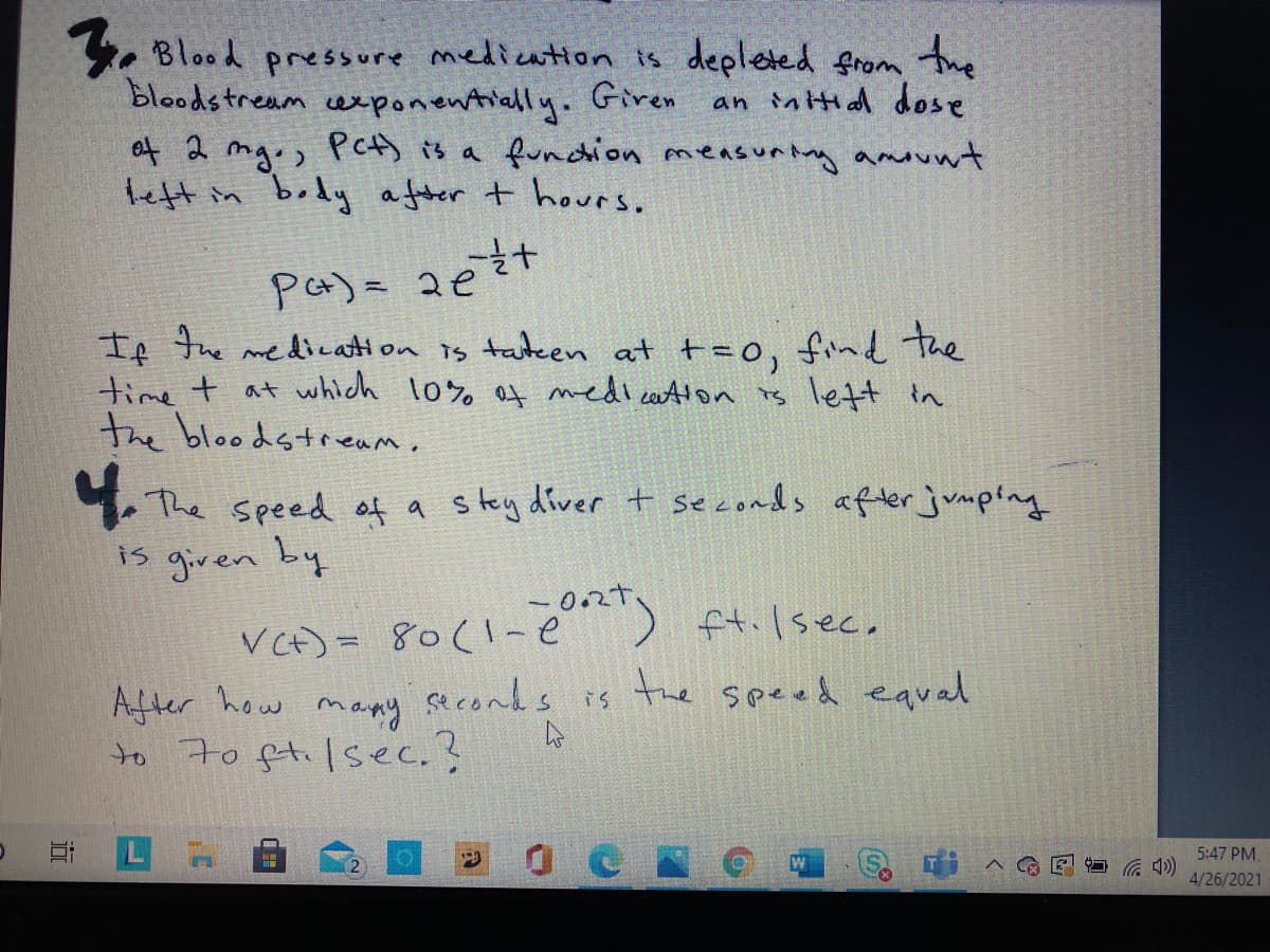 the
an intial dose
. Blood prressure medication is depleted from
bloodstream cexponentially. Giren
of 2 mgo, PeA) is a fundion measuntng amount
teft in body a fter t hours.
Pa)= 2e
If the medication is tatken at t=0, fine the
time t at which 10% at medicatton is lett tn
the bloodstream,
1.The speed of a stey diver+ seconds aflerjumping
is given by
VCt)= 80(1-e) ft.lsec,
the speed eaual
After how many seconds is
to 7o ftilsec.?
LA
5:47 PM.
コ G )
4/26/2021
近
