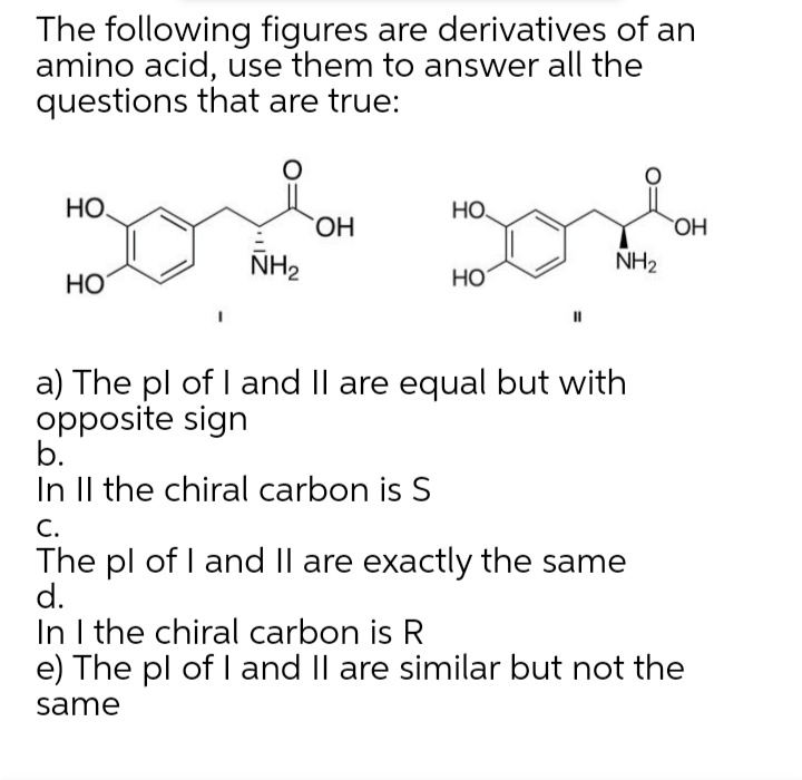 The following figures are derivatives of an
amino acid, use them to answer all the
questions that are true:
НО
но.
ОН
ОН
ÑH2
NH2
HO
Но
a) The pl of I and Il are equal but with
opposite sign
b.
In Il the chiral carbon is S
С.
The pl of I and II are exactly the same
d.
In I the chiral carbon is R
e) The pl of I and Il are similar but not the
same
