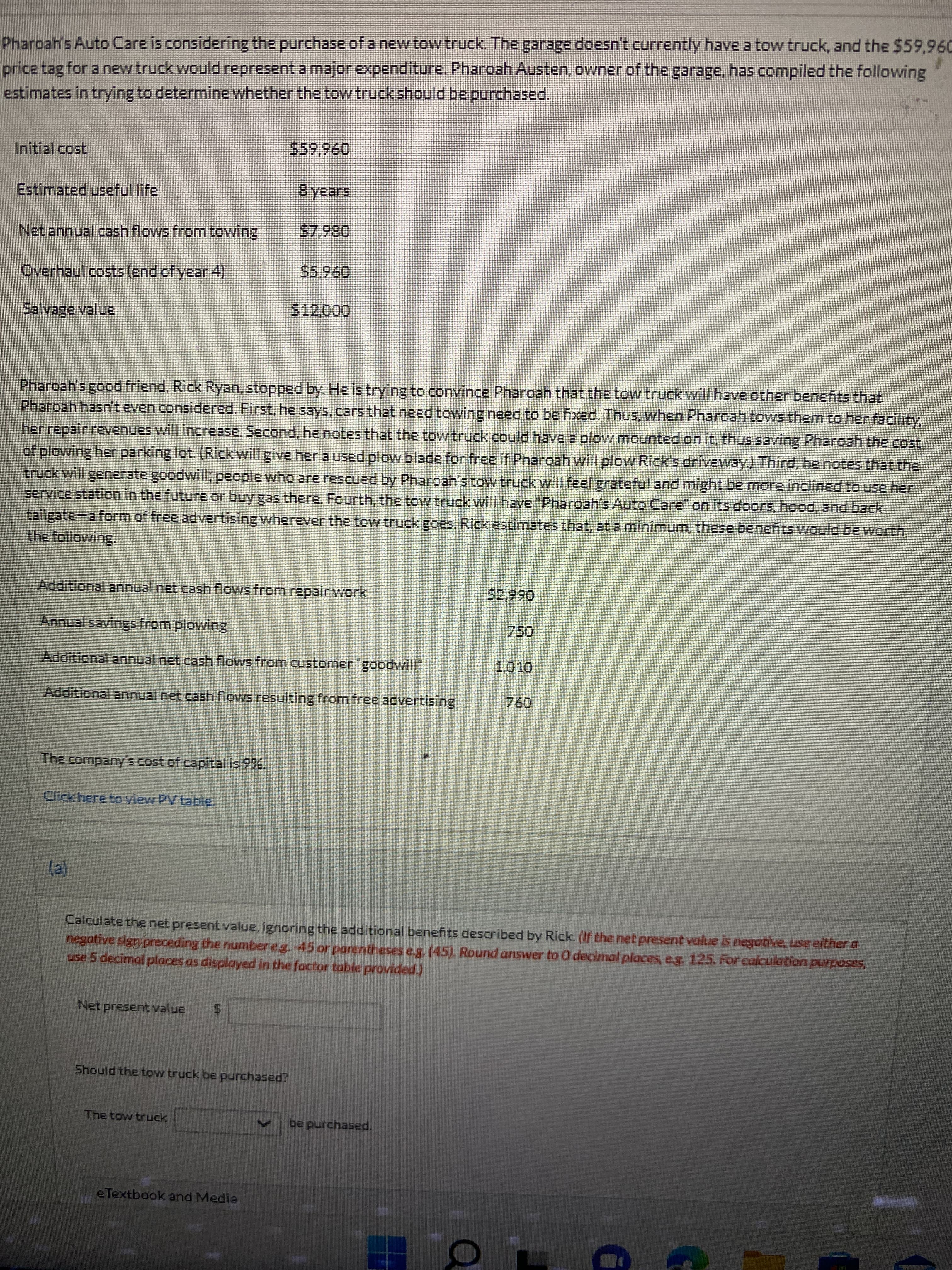 Pharoah's Auto Care is considering the purchase of a new tow truck. The garage doesn't currently have a tow truck, and the $59,960
price tag for a new truck would represent a major expenditure. Pharoah Austen, owner of the garage, has compiled the following
estimates in trying to determine whether the tow truck should be purchased.
Initial cost
096'65
Estimated useful life
B years
Net annual cash flows from towing
0867
Overhaul costs (end of year 4)
$5,960
Salvage value
$12,000
Pharoah's good friend, Rick Ryan, stopped by. He is trying to convince Pharoah that the tow truck will have other benefits that
Pharoah hasn't even considered. First, he says, cars that need towing need to be fixed. Thus, when Pharoah tows them to her facility,
her repair revenues will increase. Second, he notes that the tow truck could have a plow mounted on it, thus saving Pharoah the cost
of plowing herparking lot. (Rickwill give her a used plow blade for free if Pharoah will plow Rick's driveway.) Third, he notes that the
truck will generate goodwill; people who are rescued by Pharoah's tow truck will feel grateful and might be more inclined to use her
service station in the future or buy gas there. Fourth, the tow truck will have "Phargah's Auto Care" on its doors, hood, and back,
tailgate-a form of free advertising wherever the tow truck goes. Rick estimates that, at a minimum, these benefits would be worth
the following.
Additional annual net cash flows from repair work
$2,990
Annual savings from plowing
Additional annual net cash flows from customer"goodwill",
1,010
Additional annual net cash flows resulting from free advertising
076
The company's cost of capital is 9%.
Click here to view PV table.
(e)
Calculate the net present value, ignoring the additional benefits described by Rick. (If the net present value is negative, use either a
negative sign preceding the number e.g. 45 or parentheses e.g. (45). Round answer to O decimal places, eg. 125. For calculation purposes,
use 5 decimal places as displayed in the factor table provided.)
Net present value
Should the tow truck be purchased?
The tow truck
be purchased.
eTextbook and Media
