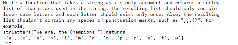 Write a function that takes a string as its only argument and returns a sorted
list of characters used in the string. The resulting list should only contain
lower case letters and each letter should exist only once. Also, the resulting
list shouldn't contain any spaces or punctuation marks, such as ",;.!?". For
example,
strletters ("We are, the Champions!") returns
['a', 'c', 'e', 'h', 'i', 'm', 'n', 'o', 'p', 'r', 's', 't', 'w']
II II II
