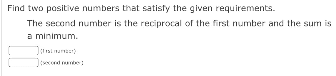 Find two positive numbers that satisfy the given requirements.
The second number is the reciprocal of the first number and the sum is
a minimum.
(first number)
(second number)
