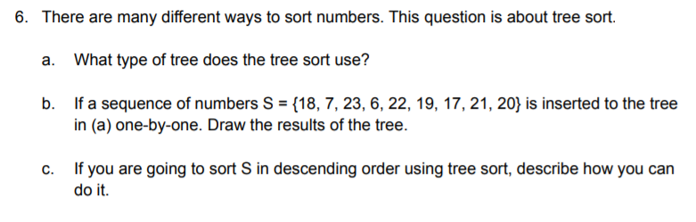 6. There are many different ways to sort numbers. This question is about tree sort.
a. What type of tree does the tree sort use?
b. If a sequence of numbers S = {18, 7, 23, 6, 22, 19, 17, 21, 20} is inserted to the tree
in (a) one-by-one. Draw the results of the tree.
c. If you are going to sort S in descending order using tree sort, describe how you can
do it.
