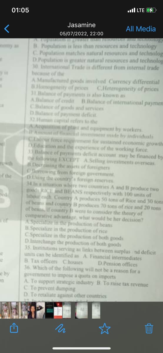 e
M
rowth
of the
e
01:05
ne
e by
en
. LTE
Jasamine
05/07/2022, 22:00
B. Population is less than resources and technology
C. Population matches natural resources and technolog
D.Population is greater natural resources and technolog
30 International Trade is different from internal trade
because of the
A Manufactured goods involved Currency differential
B.Homogeneity of prices C.Heterogeneity of prices
31.Balance of payments is also known as
A.Balance of credit B Balance of international paymen
C.Balance of goods and services
D.Balance of payment deficit.
32. Human capital refers to the
A Acquisition of plant and equipment by workers.
It Amunt of financial investment made by individuals
CLabour force requirement for sustained economic growth
DEducation and the experience of the working force.
31 Balance of payments deficit account may be financed by
the following EXCEPT A.Selling investments overseas.
B.Decreasing the assets of foreigners
Chorrowing from foreign government.
D.Using the country's foreign reserves
34 In a situation where two countries A and B produce two
goods RICE and BEANS respectively with 100 units of
labour each. Country A produces 50 tons of Rice and 30 tons
of beans and country B produces 70 tons of rice and 20 tons
of beans, if country B were to consider the theory of
comparative advantage, what would be her decision?
A Specialize in the production of beans
B.Specialize in the production of rice
C.Specialize in the production of both goods
D Interchange the production of both goods
35. Institutions serving as links between surplus nd deficit
units can be identified as A. Financial intermediates
B. Tax officers Chouses
D.Pension offices
36. Which of the following will not be a reason for a
government to impose a quota on imports
A. To support strategic industry B. To raise tax revenue
C. To prevent dumping
D. To retaliate against other countries
n
All Media
da