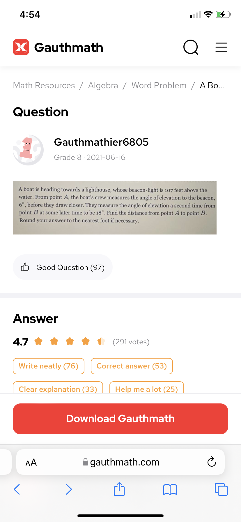 4:54
X Gauthmath
Math Resources / Algebra / Word Problem / A Bo...
Question
Gauthmathier6805
Grade 8· 2021-06-16
A boat is heading towards a lighthouse, whose beacon-light is 107 feet above the
water. From point A, the boat's crew measures the angle of elevation to the beacon,
6°, before they draw closer. They measure the angle of elevation a second time from
point B at some later time to be 18°. Find the distance from point A to point B.
Round your answer to the nearest foot if necessary.
B Good Question (97)
Answer
4.7
(291 votes)
Write neatly (76)
Correct answer (53)
Clear explanation (33)
Help me a lot (25)
Download Gauthmath
AA
A gauthmath.com
>
