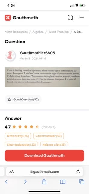 4:54
X Gauthmath
Q =
Math Resources / Algebra / Word Problem / A Bo.
Question
Gauthmathier6805
Grade 8-2021-06-16
A boat is heading tovands alightho, whoe beacn-light is s07 feet above the
water. From point A, the boat's crew mees the angle of elevation to the beacon,
6. before they drw doser. They mee the angle of elevation a second time from
point But some later timete be .Find the distane frm point A to point B.
Round your answer to the nearest foot if necessary.
O Good Question (97)
Answer
4.7
1 (291 votes)
Write neatly (76)
Correct answer (53)
Clear explanation (33)
Help me a lot (25)
Download Gauthmath
AA
i gauthmath.com
