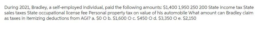 During 2021, Bradley, a self-employed individual, paid the following amounts: $1,400 1,950 250 200 State income tax State
sales taxes State occupational license fee Personal property tax on value of his automobile What amount can Bradley claim
as taxes in itemizing deductions from AGI? a. $0 O b. $1,600 O c. $450 O d. $3,350 O e. $2,150