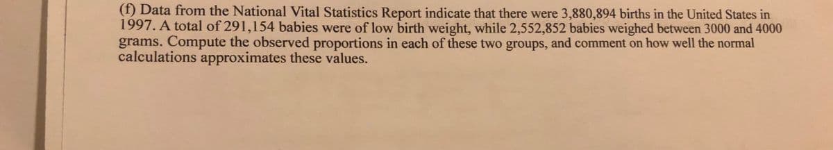 (f) Data from the National Vital Statistics Report indicate that there were 3,880,894 births in the United States in
1997. A total of 291,154 babies were of low birth weight, while 2,552,852 babies weighed between 3000 and 4000
grams. Compute the observed proportions in each of these two groups, and comment on how well the normal
calculations approximates these values.
