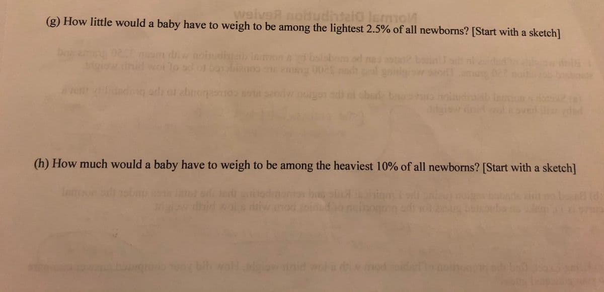 weiveA nobudhteio lemmol
(g) How little would a baby have to weigh to be among the lightest 2.5% of all newborns? [Start with a sketch]
Emom rw noiudin
dnid wollo sc
lamon d
obom od ma:
ni esid
igisw in
(h) How much would a baby have to weigh to be among the heaviest 10% of all newborns? [Start with a sketch]
Inmon sh b
bas ol
ow inid wol s di mod
