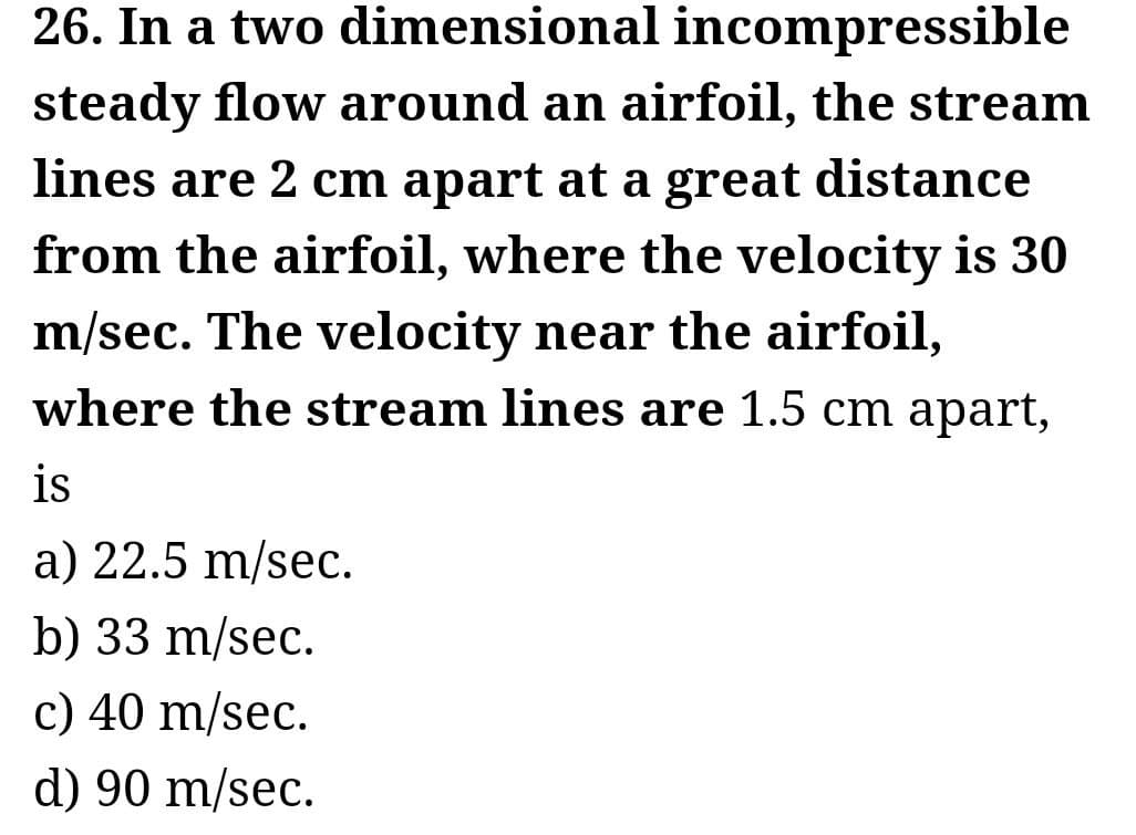 26. In a two dimensional incompressible
steady flow around an airfoil, the stream
lines are 2 cm apart at a great distance
from the airfoil, where the velocity is 30
m/sec. The velocity near the airfoil,
where the stream lines are 1.5 cm apart,
is
a) 22.5 m/sec.
b) 33 m/sec.
c) 40 m/sec.
d) 90 m/sec.
