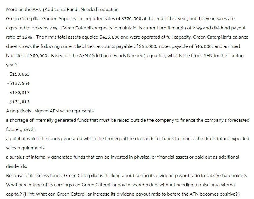 More on the AFN (Additional Funds Needed) equation
Green Caterpillar Garden Supplies Inc. reported sales of $720,000 at the end of last year; but this year, sales are
expected to grow by 7%. Green Caterpillarexpects to maintain its current profit margin of 23% and dividend payout
ratio of 15%. The firm's total assets equaled $425,000 and were operated at full capacity. Green Caterpillar's balance
sheet shows the following current liabilities: accounts payable of $65,000, notes payable of $45,000, and accrued
liabilities of $80,000. Based on the AFN (Additional Funds Needed) equation, what is the firm's AFN for the coming
year?
-$150,665
-$137,564
-$170,317
-$131,013
A negatively - signed AFN value represents:
a shortage of internally generated funds that must be raised outside the company to finance the company's forecasted
future growth.
a point at which the funds generated within the firm equal the demands for funds to finance the firm's future expected
sales requirements.
a surplus of internally generated funds that can be invested in physical or financial assets or paid out as additional
dividends.
Because of its excess funds, Green Caterpillar is thinking about raising its dividend payout ratio to satisfy shareholders.
What percentage of its earnings can Green Caterpillar pay to shareholders without needing to raise any external
capital? (Hint: What can Green Caterpillar increase its dividend payout ratio to before the AFN becomes positive?)