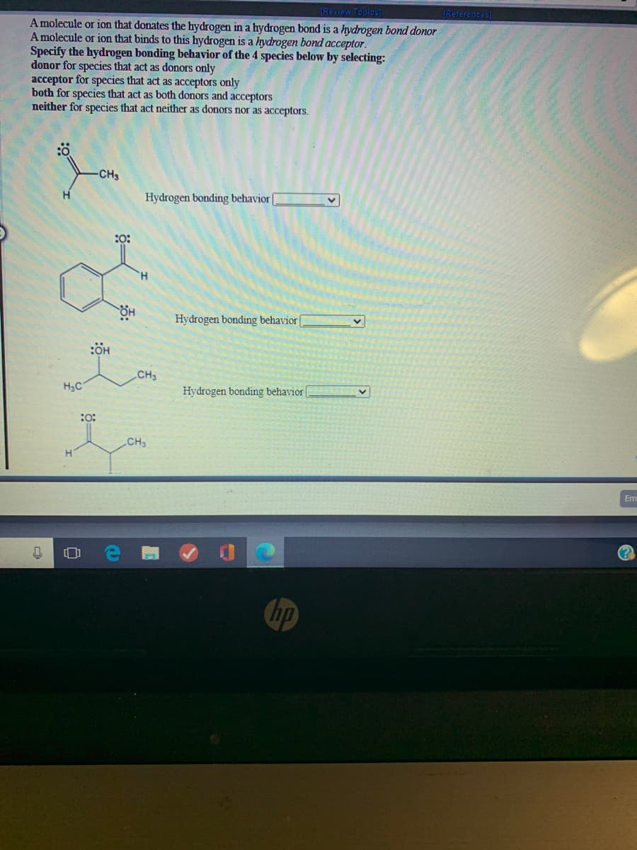 [Review Topics)
IReferences)
A molecule or ion that donates the hydrogen in a hydrogen bond is a hydrogen bond donor
A molecule or ion that binds to this hydrogen is a hydrogen bond acceptor.
Specify the hydrogen bonding behavior of the 4 species below by selecting:
donor for species that act as donors only
acceptor for species that act as acceptors only
both for species that act as both donors and acceptors
neither for species that act neither as donors nor as acceptors.
CH3
H.
Hydrogen bonding behavior
:O:
H.
Hydrogen bonding behavior
v.
CH3
H3C
Hydrogen bonding behavior |
:o:
CH3
Em
(?
hp
