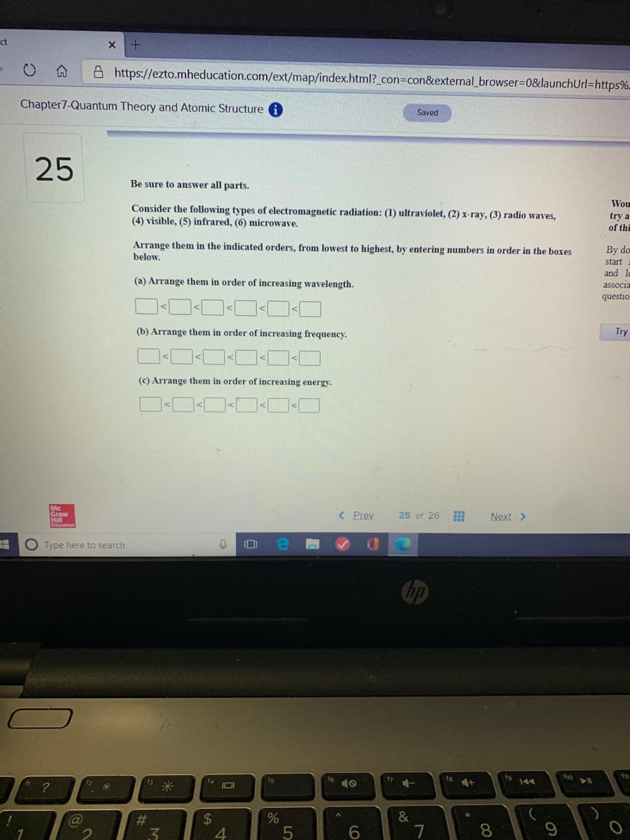 ct
A https://ezto.mheducation.com/ext/map/index.html?_con=con&external_browser=D0&launchUrl=https%-
Chapter7-Quantum Theory and Atomic Structure
Saved
25
Be sure to answer all parts.
Wou
Consider the following types of electromagnetic radiation: (1) ultraviolet, (2) x-ray, (3) radio waves,
(4) visible, (5) infrared, (6) microwave.
try a
of thi
Arrange them in the indicated orders, from lowest to highest, by entering numbers in order in the boxes
below.
By do
start
and lo
associa
questio.
(a) Arrange them in order of increasing wavelength.
(b) Arrange them in order of increasing frequency.
Try
(c) Arrange them in order of increasing energy.
Graw
Hill
< Prey
25 of 26
Next >
O Type here to search
19 144
fio
f7
16 10
fs
米
f4
IDI
2$
4
%23
3.
6.
7
8.
9
