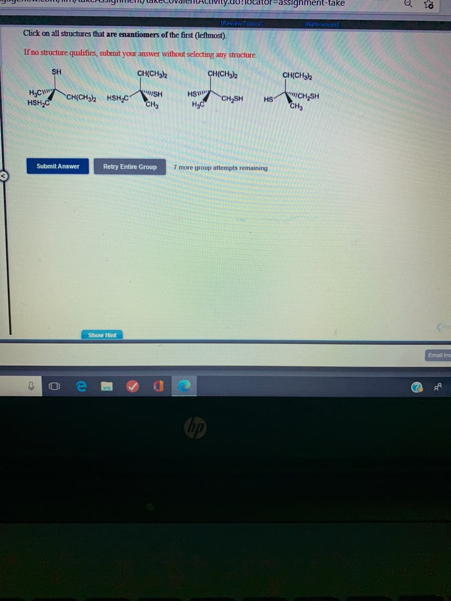 ator%=Dassignment-take
(ReviewiTopics]
[References)
Click on all structures that are enantiomers of the first (leftmost).
If no structure qualifies, submit your answer without selecting any structure.
SH
CH(CH32
CH(CH3)2
CH(CH32
H3C
HSH,C
HSI
H3C
CH SH
CH3
ISH
CH(CH3)2 HSHC
CH2SH
HS
CH3
Submit Answer
Retry Entire Group
7 more group attempts remaining
Show Hint
Email Ins
Chp
