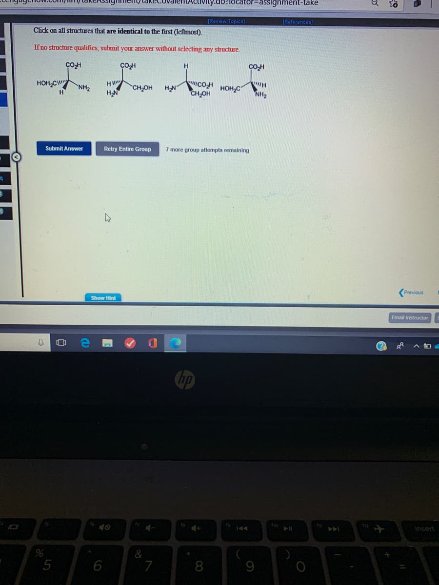 vity.do:locator=assignment-take
(Review Topics]
[References]
Click on all structures that are identical to the first (leftmost).
If no structure qualifies, submit your answer without selecting any structure.
COH
H.
CO-H
HOH,C
NH2
H
COH
CH,OH
H
HN
CH,OH
HOH,C
NH2
Submit Answer
Retry Entire Group
7 more group attempts remaining
(Previous
Show Hint
Email Instructor
ts
insert
&
5
6
7
9
CO
