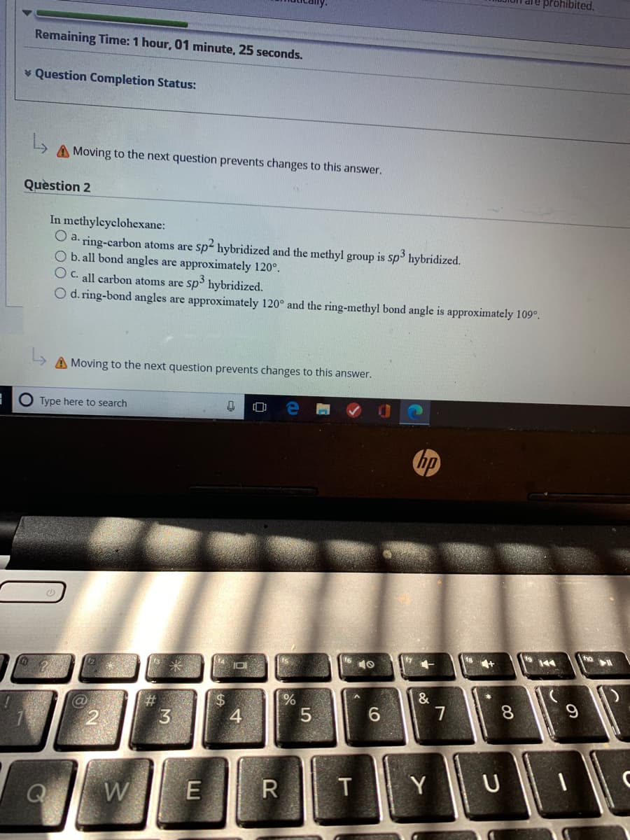 prohibited.
Remaining Time: 1 hour, 01 minute, 25 seconds.
* Question Completion Status:
A Moving to the next question prevents changes to this answer.
Quèstion 2
In methyleyclohexane:
O a. ring-carbon atoms are sp- hybridized and the methyl group is sp hybridized.
O b. all bond angles are approximately 120°.
C. all carbon atoms are sp hybridized.
O d. ring-bond angles are approximately 120° and the ring-methyl bond angle is approximately 109°.
A Moving to the next question prevents changes to this answer.
O Type here to search
hp
144
10
&
%23
5
6.
R
T
U
W
3]
