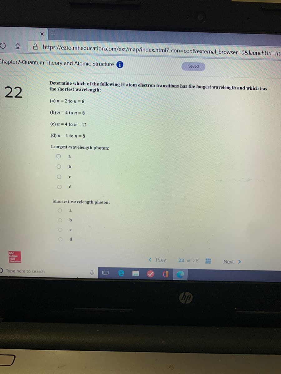 A https://ezto.mheducation.com/ext/map/index.html?_con=con&external_browser3D0&launchUrl=ht
Chapter7-Quantum Theory and Atomic Structure
Saved
22
Determine which of the following H atom electron transitions has the longest wavelength and which has
the shortest wavelength:
(a) n = 2 to n = 6
(b) n = 4 to n = 8
(c) n = 4 to n =12
(d) n =1 to n =S
Longest-wavelength photon:
d.
Shortest-wavelength photon:
a
b
d.
Mc
Graw
Hill
< Prev
22 of 26
Next >
O Type here to search
+
