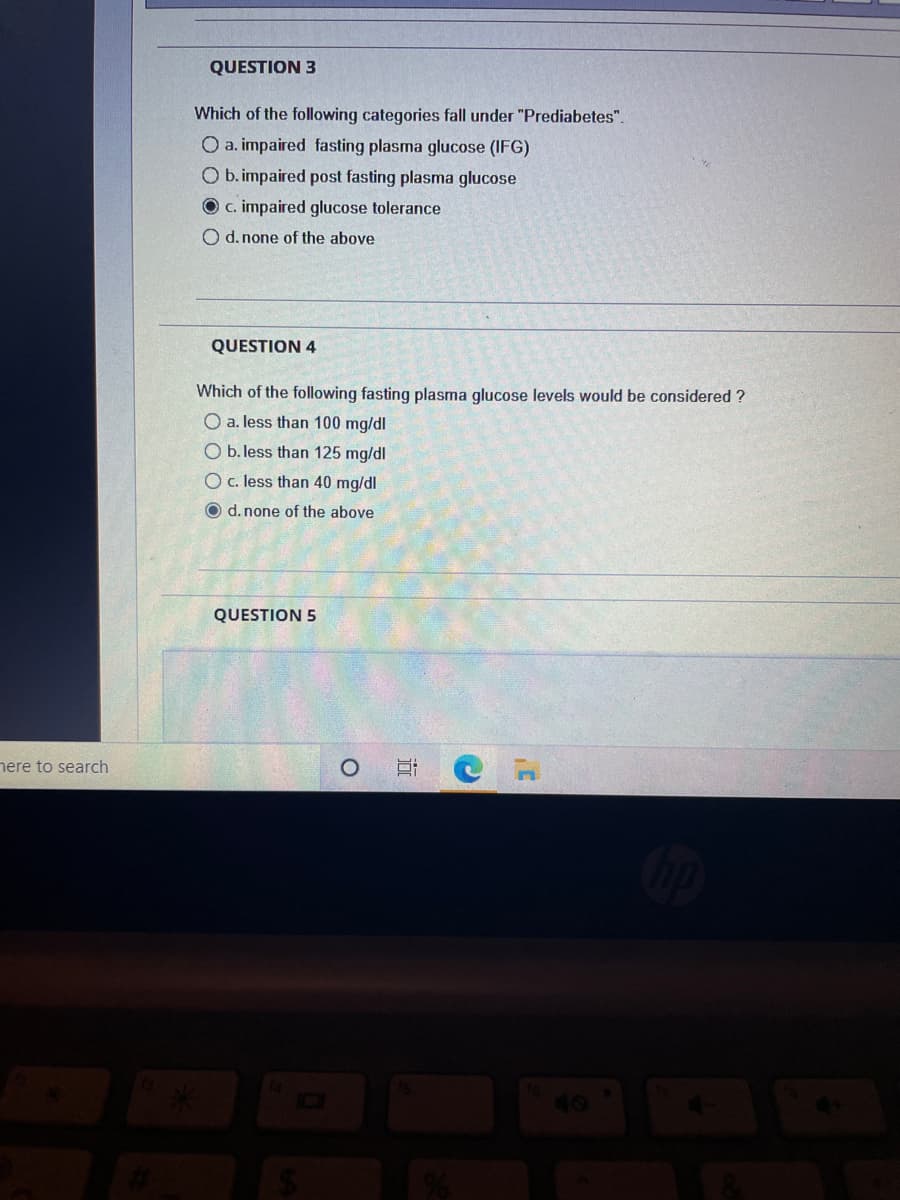 here to search
QUESTION 3
Which of the following categories fall under "Prediabetes".
O a. impaired fasting plasma glucose (IFG)
O b. impaired post fasting plasma glucose
O c. impaired glucose tolerance
O d. none of the above
QUESTION 4
Which of the following fasting plasma glucose levels would be considered?
O a. less than 100 mg/dl
O b. less than 125 mg/dl
O c. less than 40 mg/dl
O d. none of the above
QUESTION 5
O
jo