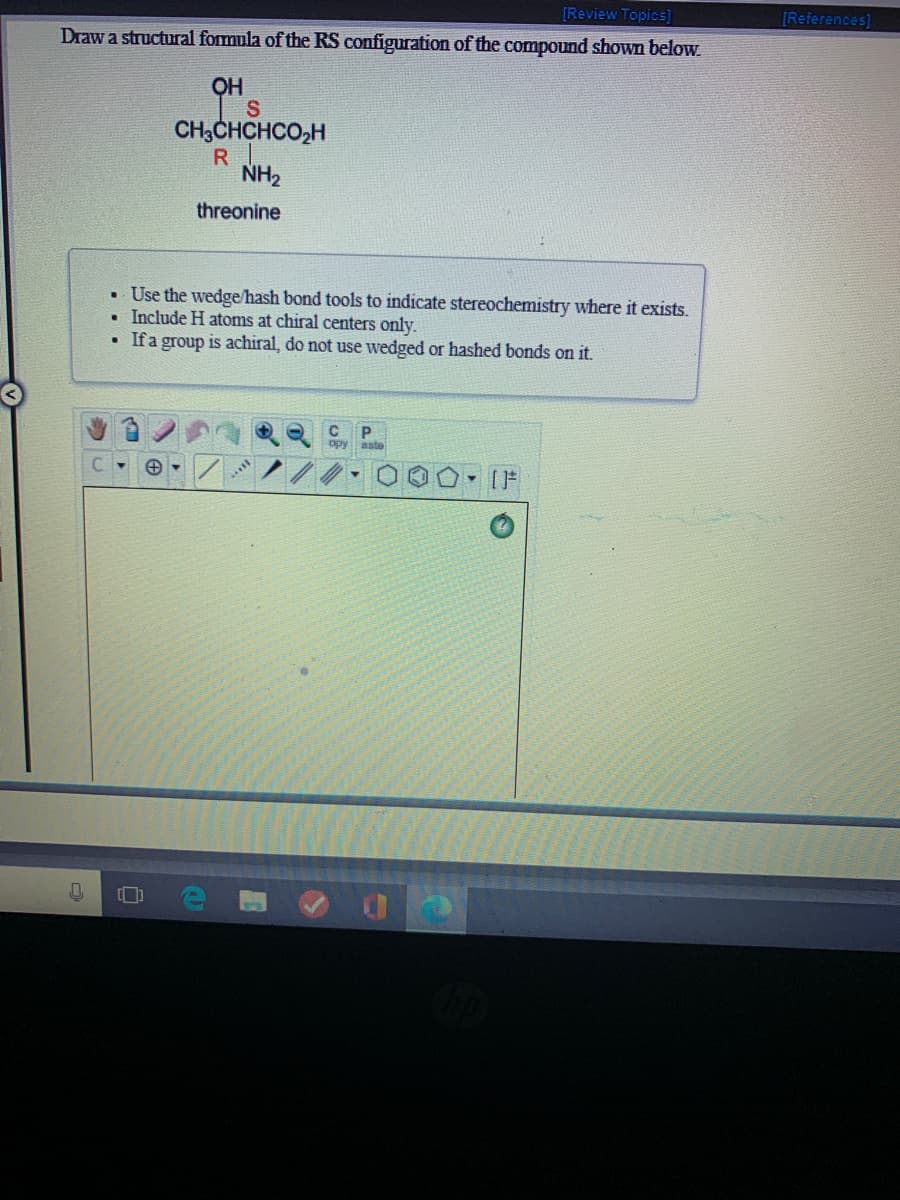 [Review Topics]
[References]
Draw a structural formula of the RS configuration of the compound shown below
H
I's
CH3CHCHCO,H
R
NH2
threonine
• Use the wedge/hash bond tools to indicate stereochemistry where it exists.
• Include H atoms at chiral centers only.
If a group is achiral, do not use wedged or hashed bonds on it.
P.
opy aste
