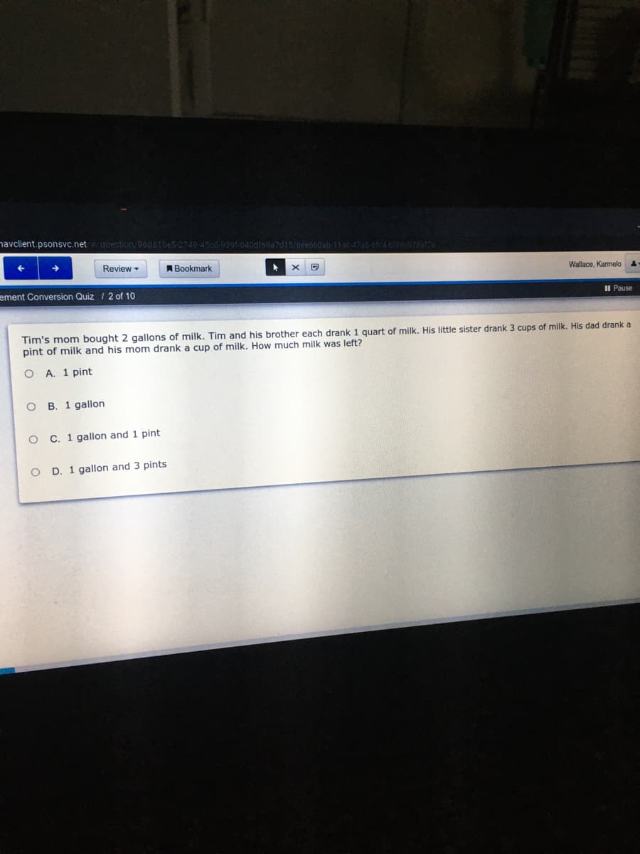 navclient.psonsvc.net
question/96d819e5-2749-45cd-939f-040df60a7d15/8ee660ab-1lac-47a6-8fc4-bf980078af7a
Review -
ABookmark
Wallace, Karmeloa
ement Conversion Quiz / 2 of 10
II Pause
Tim's mom bought 2 gallons of milk. Tim and his brother each drank 1 quart of milk. His little sister drank 3 cups of milk. His dad drank a
pint of milk and his mom drank a cup of milk. How much milk was left?
O A. 1 pint
B. 1 gallon
C. 1 gallon and 1 pint
O D. 1 gallon and 3 pints
