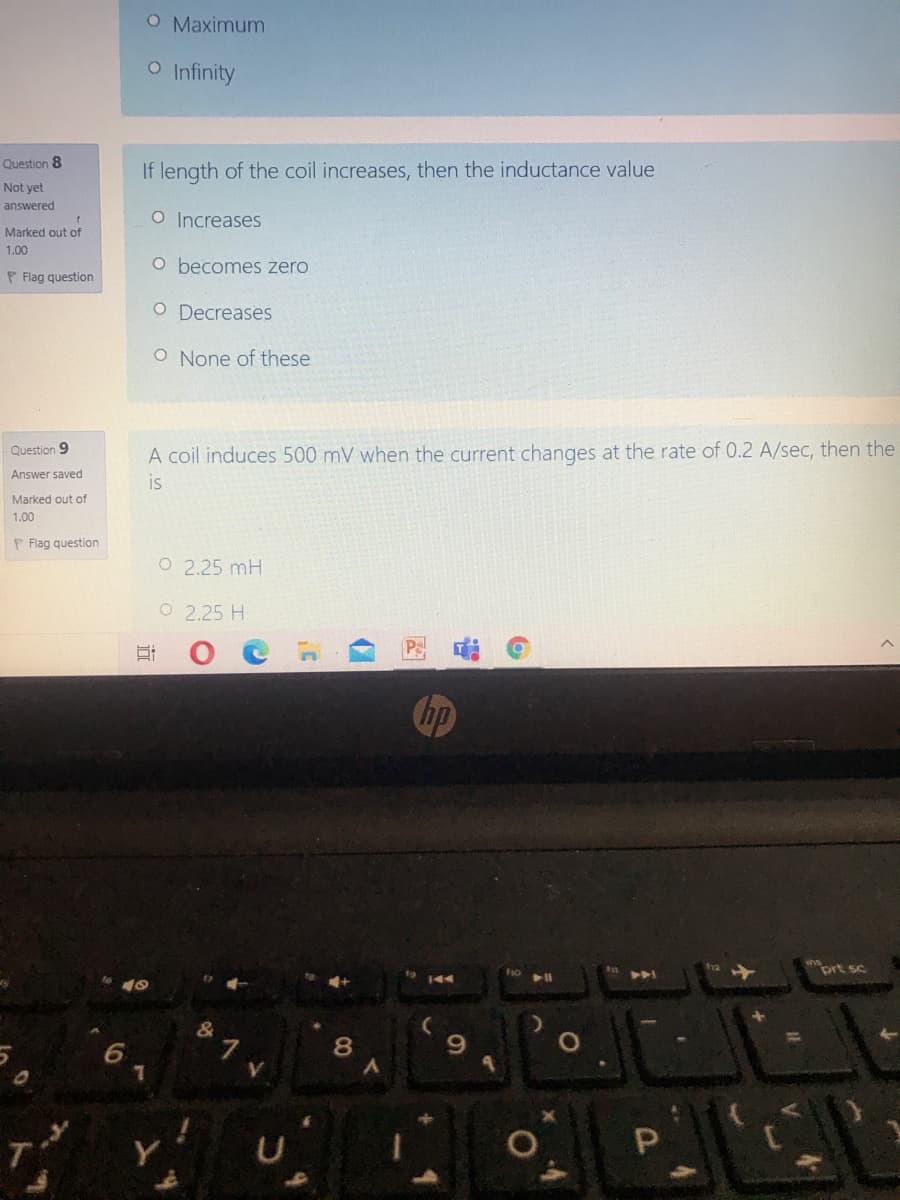 O Maximum
O Infinity
Question 8
If length of the coil increases, then the inductance value
Not yet
answered
O Increases
Marked out of
1.00
O becomes zero
P Flag question
O Decreases
O None of these
Question 9
A coil induces 500 mV when the current changes at the rate of 0.2 A/sec, then the
Answer saved
is
Marked out of
1.00
P Flag question
O 2.25 mH
O 2.25 H
Chp
prt sc
144
10
&
8
Y
